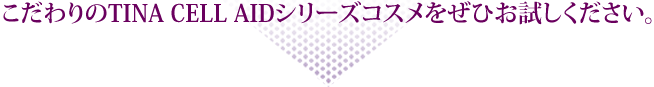 こだわりのTINA CELL AIDシリーズコスメをぜひお試しください。